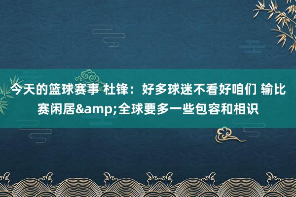 今天的篮球赛事 杜锋：好多球迷不看好咱们 输比赛闲居&全球要多一些包容和相识