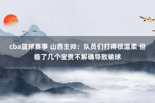 cba篮球赛事 山西主帅：队员们打得很温柔 但临了几个宝贵不解确导致输球