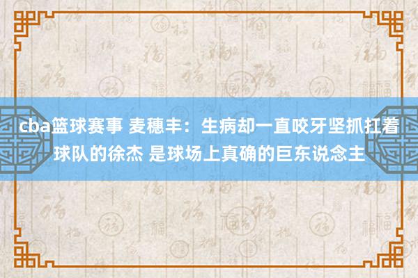 cba篮球赛事 麦穗丰：生病却一直咬牙坚抓扛着球队的徐杰 是球场上真确的巨东说念主