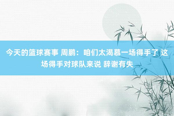 今天的篮球赛事 周鹏：咱们太渴慕一场得手了 这场得手对球队来说 辞谢有失