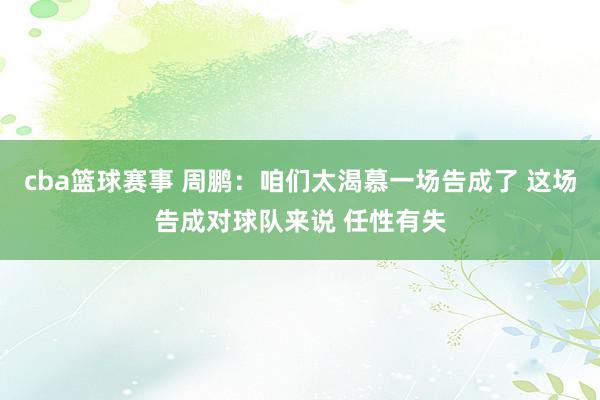 cba篮球赛事 周鹏：咱们太渴慕一场告成了 这场告成对球队来说 任性有失