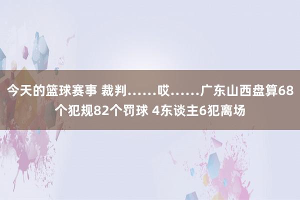 今天的篮球赛事 裁判……哎……广东山西盘算68个犯规82个罚球 4东谈主6犯离场