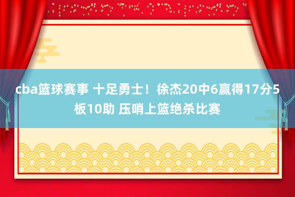 cba篮球赛事 十足勇士！徐杰20中6赢得17分5板10助 压哨上篮绝杀比赛