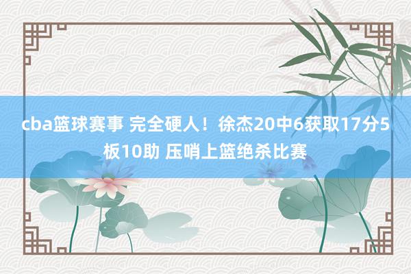 cba篮球赛事 完全硬人！徐杰20中6获取17分5板10助 压哨上篮绝杀比赛