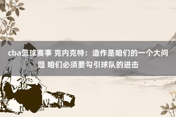 cba篮球赛事 克内克特：造作是咱们的一个大问题 咱们必须要勾引球队的进击