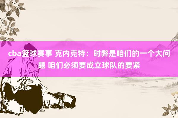 cba篮球赛事 克内克特：时弊是咱们的一个大问题 咱们必须要成立球队的要紧