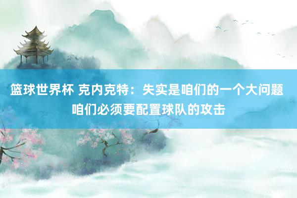 篮球世界杯 克内克特：失实是咱们的一个大问题 咱们必须要配置球队的攻击