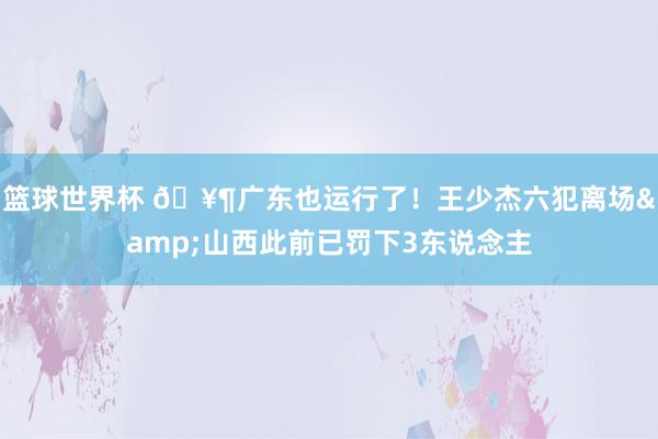 篮球世界杯 🥶广东也运行了！王少杰六犯离场&山西此前已罚下3东说念主