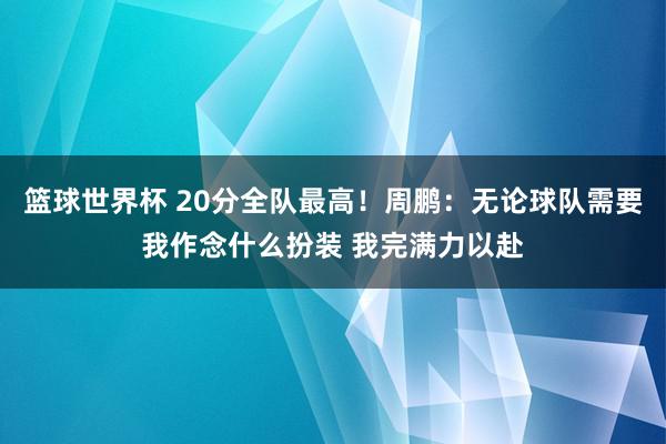 篮球世界杯 20分全队最高！周鹏：无论球队需要我作念什么扮装 我完满力以赴