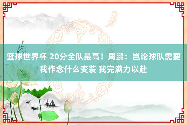 篮球世界杯 20分全队最高！周鹏：岂论球队需要我作念什么变装 我完满力以赴