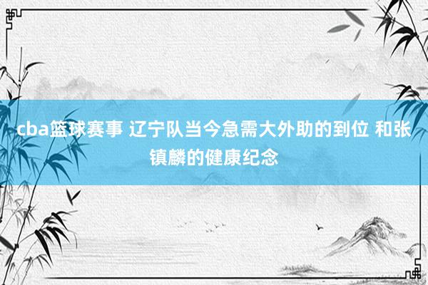 cba篮球赛事 辽宁队当今急需大外助的到位 和张镇麟的健康纪念