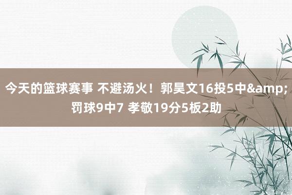 今天的篮球赛事 不避汤火！郭昊文16投5中&罚球9中7 孝敬19分5板2助