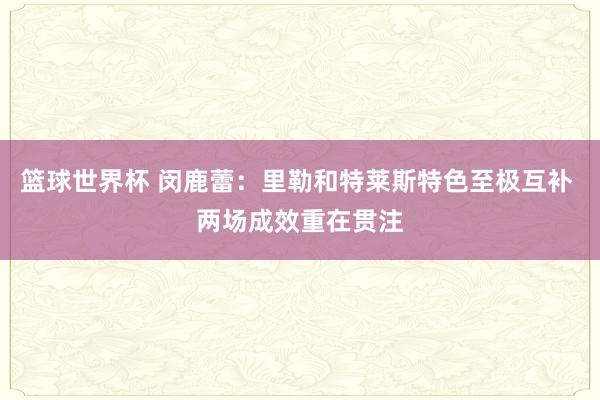 篮球世界杯 闵鹿蕾：里勒和特莱斯特色至极互补 两场成效重在贯注