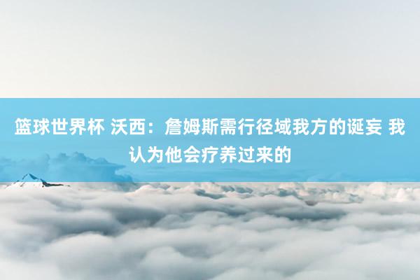 篮球世界杯 沃西：詹姆斯需行径域我方的诞妄 我认为他会疗养过来的