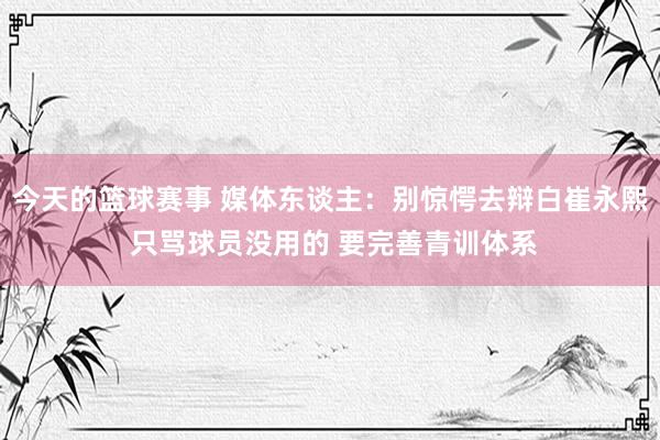 今天的篮球赛事 媒体东谈主：别惊愕去辩白崔永熙 只骂球员没用的 要完善青训体系