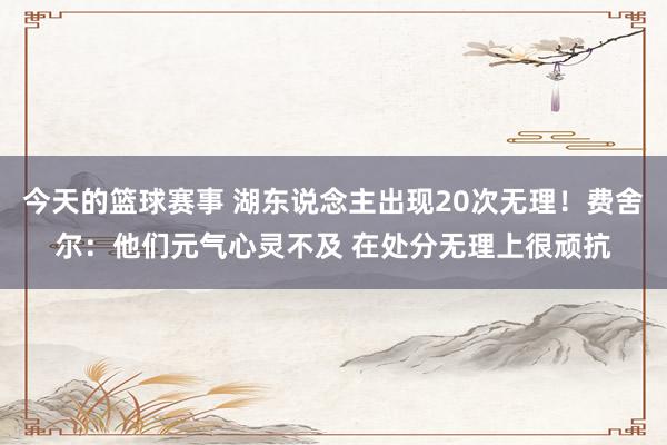 今天的篮球赛事 湖东说念主出现20次无理！费舍尔：他们元气心灵不及 在处分无理上很顽抗