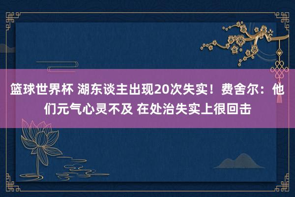 篮球世界杯 湖东谈主出现20次失实！费舍尔：他们元气心灵不及 在处治失实上很回击