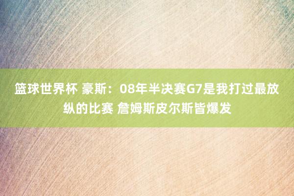 篮球世界杯 豪斯：08年半决赛G7是我打过最放纵的比赛 詹姆斯皮尔斯皆爆发