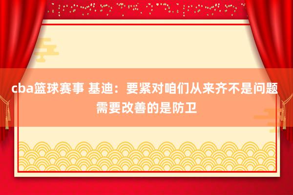 cba篮球赛事 基迪：要紧对咱们从来齐不是问题 需要改善的是防卫