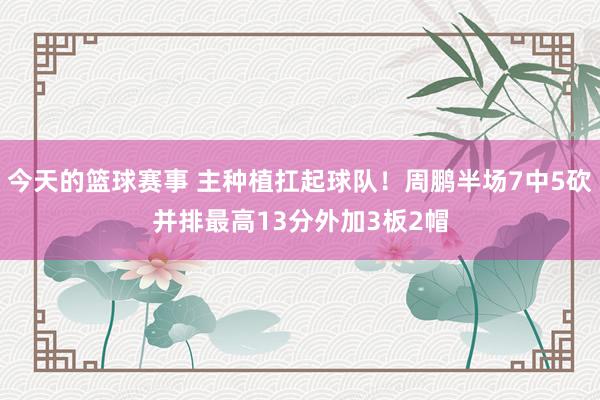 今天的篮球赛事 主种植扛起球队！周鹏半场7中5砍并排最高13分外加3板2帽