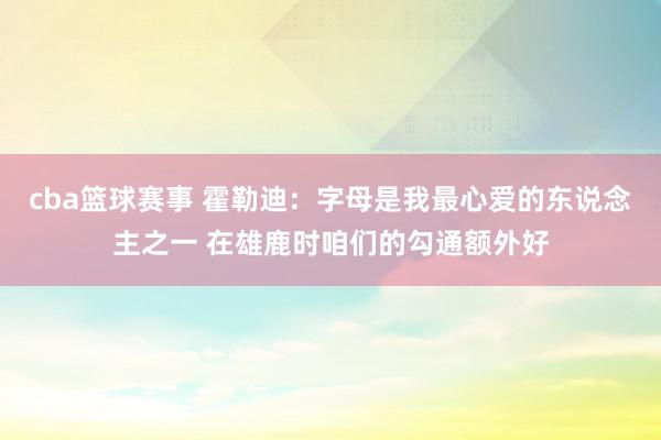 cba篮球赛事 霍勒迪：字母是我最心爱的东说念主之一 在雄鹿时咱们的勾通额外好