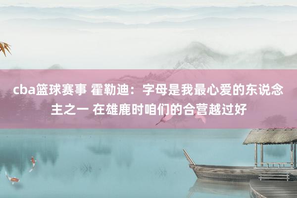 cba篮球赛事 霍勒迪：字母是我最心爱的东说念主之一 在雄鹿时咱们的合营越过好