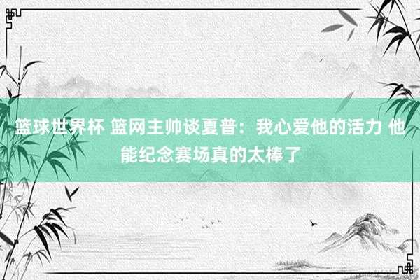 篮球世界杯 篮网主帅谈夏普：我心爱他的活力 他能纪念赛场真的太棒了