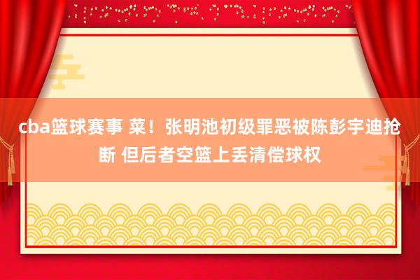 cba篮球赛事 菜！张明池初级罪恶被陈彭宇迪抢断 但后者空篮上丢清偿球权