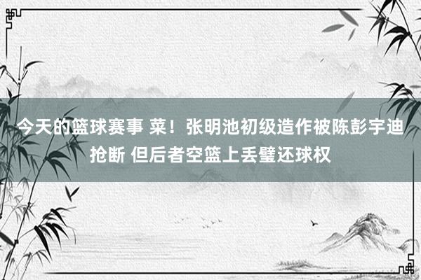 今天的篮球赛事 菜！张明池初级造作被陈彭宇迪抢断 但后者空篮上丢璧还球权