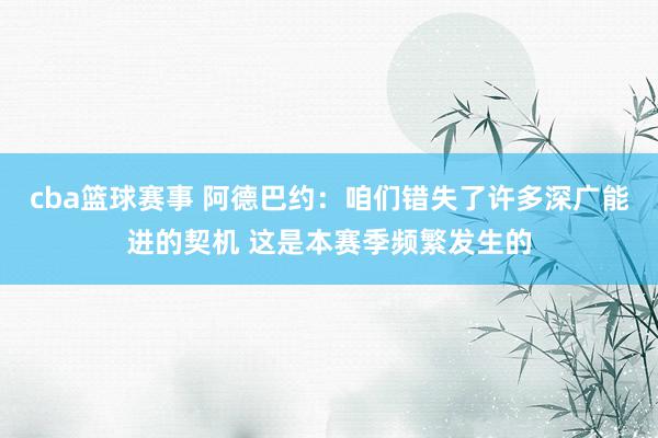 cba篮球赛事 阿德巴约：咱们错失了许多深广能进的契机 这是本赛季频繁发生的