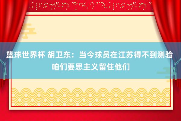 篮球世界杯 胡卫东：当今球员在江苏得不到测验 咱们要思主义留住他们