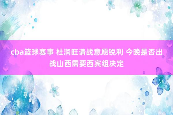 cba篮球赛事 杜润旺请战意愿锐利 今晚是否出战山西需要西宾组决定