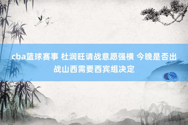 cba篮球赛事 杜润旺请战意愿强横 今晚是否出战山西需要西宾组决定