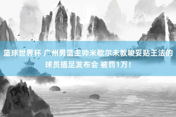 篮球世界杯 广州男篮主帅米歇尔未教唆妥贴王法的球员插足发布会 被罚1万！