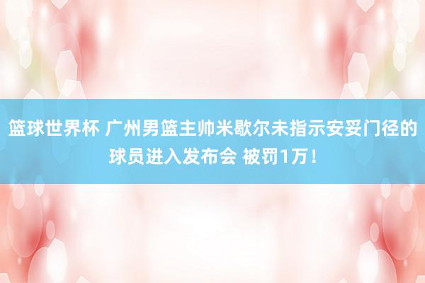 篮球世界杯 广州男篮主帅米歇尔未指示安妥门径的球员进入发布会 被罚1万！