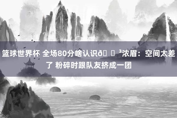 篮球世界杯 全场80分啥认识😳浓眉：空间太差了 粉碎时跟队友挤成一团