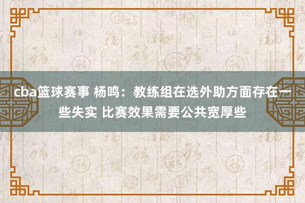 cba篮球赛事 杨鸣：教练组在选外助方面存在一些失实 比赛效果需要公共宽厚些