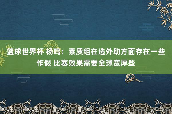 篮球世界杯 杨鸣：素质组在选外助方面存在一些作假 比赛效果需要全球宽厚些