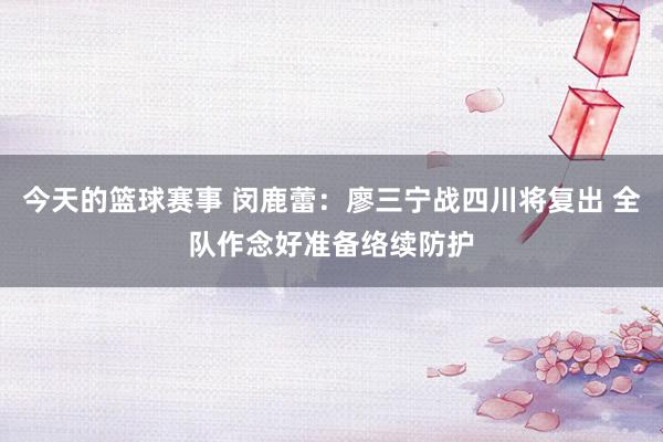 今天的篮球赛事 闵鹿蕾：廖三宁战四川将复出 全队作念好准备络续防护