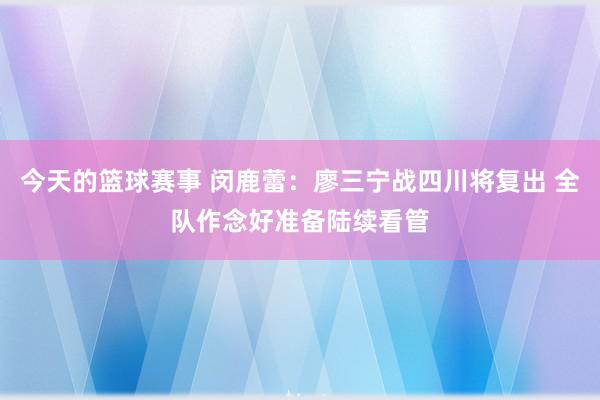 今天的篮球赛事 闵鹿蕾：廖三宁战四川将复出 全队作念好准备陆续看管