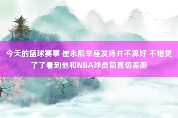 今天的篮球赛事 崔永熙举座发扬并不算好 不错更了了看到他和NBA球员简直切差距