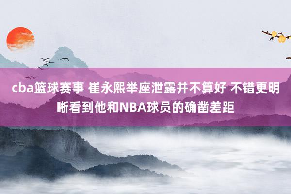 cba篮球赛事 崔永熙举座泄露并不算好 不错更明晰看到他和NBA球员的确凿差距