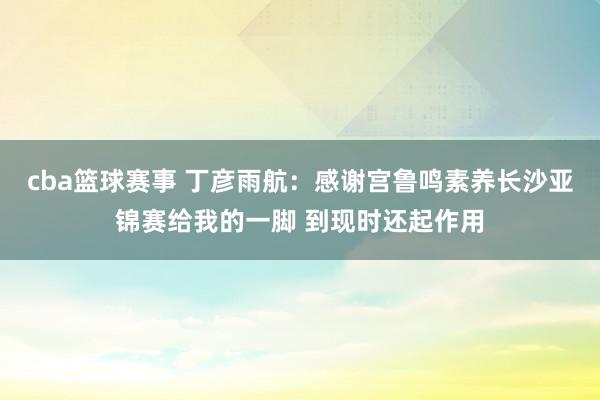 cba篮球赛事 丁彦雨航：感谢宫鲁鸣素养长沙亚锦赛给我的一脚 到现时还起作用