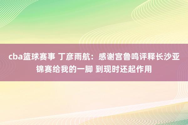 cba篮球赛事 丁彦雨航：感谢宫鲁鸣评释长沙亚锦赛给我的一脚 到现时还起作用