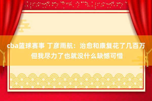 cba篮球赛事 丁彦雨航：治愈和康复花了几百万 但我尽力了也就没什么缺憾可惜