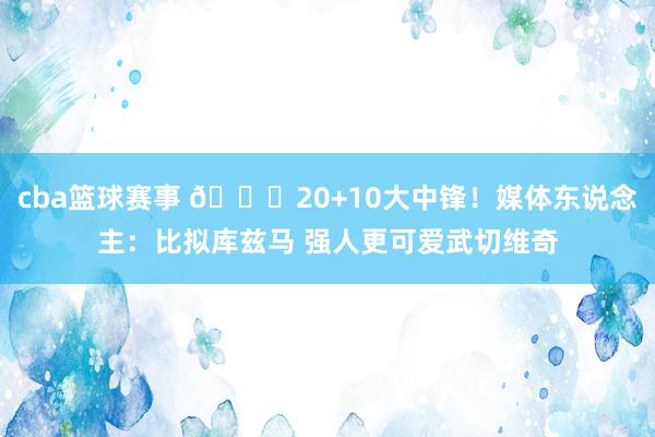 cba篮球赛事 😋20+10大中锋！媒体东说念主：比拟库兹马 强人更可爱武切维奇