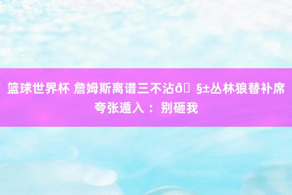 篮球世界杯 詹姆斯离谱三不沾🧱丛林狼替补席夸张遁入 ：别砸我