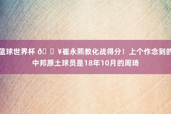 篮球世界杯 🔥崔永熙教化战得分！上个作念到的中邦原土球员是18年10月的周琦