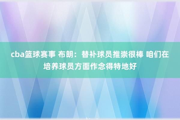 cba篮球赛事 布朗：替补球员推崇很棒 咱们在培养球员方面作念得特地好