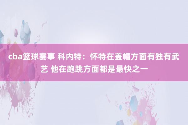 cba篮球赛事 科内特：怀特在盖帽方面有独有武艺 他在跑跳方面都是最快之一